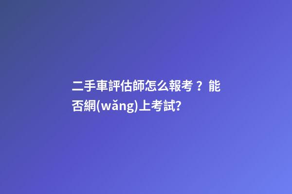 二手車評估師怎么報考？能否網(wǎng)上考試？